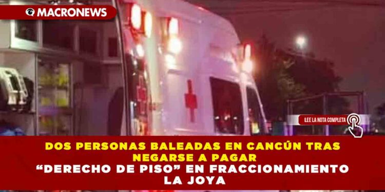 DOS PERSONAS BALEADAS EN CANCÚN TRAS NEGARSE A PAGAR “DERECHO DE PISO” EN FRACCIONAMIENTO LA JOYA