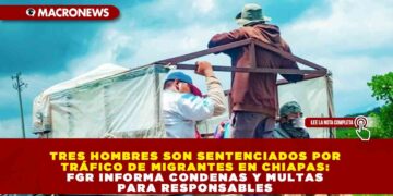 TRES HOMBRES SON SENTENCIADOS POR TRÁFICO DE MIGRANTES EN CHIAPAS: FGR INFORMA CONDENAS Y MULTAS PARA RESPONSABLES