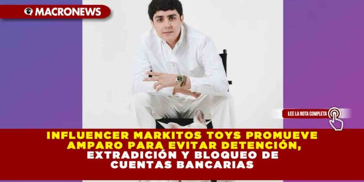 INFLUENCER MARKITOS TOYS PROMUEVE AMPARO PARA EVITAR DETENCIÓN, EXTRADICIÓN Y BLOQUEO DE CUENTAS BANCARIAS
