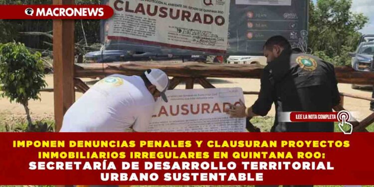 IMPONEN DENUNCIAS PENALES Y CLAUSURAN PROYECTOS INMOBILIARIOS IRREGULARES EN QUINTANA ROO: SECRETARÍA DE DESARROLLO TERRITORIAL URBANO SUSTENTABLE