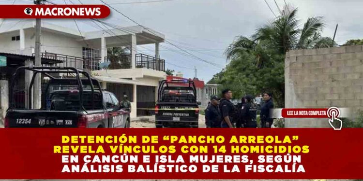 DETENCIÓN DE “PANCHO ARREOLA” REVELA VÍNCULOS CON 14 HOMICIDIOS EN CANCÚN E ISLA MUJERES, SEGÚN ANÁLISIS BALÍSTICO DE LA FISCALÍA