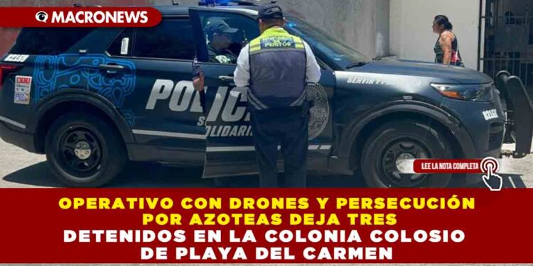 OPERATIVO CON DRONES Y PERSECUCIÓN POR AZOTEAS DEJA TRES DETENIDOS EN LA COLONIA COLOSIO DE PLAYA DEL CARMEN