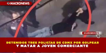 DETENIDOS TRES POLICÍAS DE CDMX POR GOLPEAR Y MATAR A JOVEN COMERCIANTE