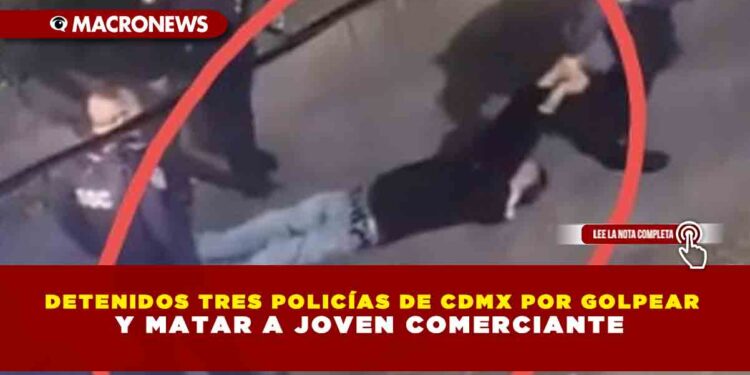 DETENIDOS TRES POLICÍAS DE CDMX POR GOLPEAR Y MATAR A JOVEN COMERCIANTE