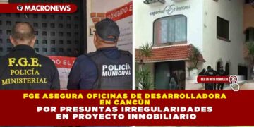 FGE ASEGURA OFICINAS DE DESARROLLADORA EN CANCÚN POR PRESUNTAS IRREGULARIDADES EN PROYECTO INMOBILIARIO