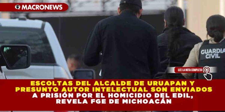 ESCOLTAS DEL ALCALDE DE URUAPAN Y PRESUNTO AUTOR INTELECTUAL SON ENVIADOS A PRISIÓN POR EL HOMICIDIO DEL EDIL, REVELA FGE DE MICHOACÁN