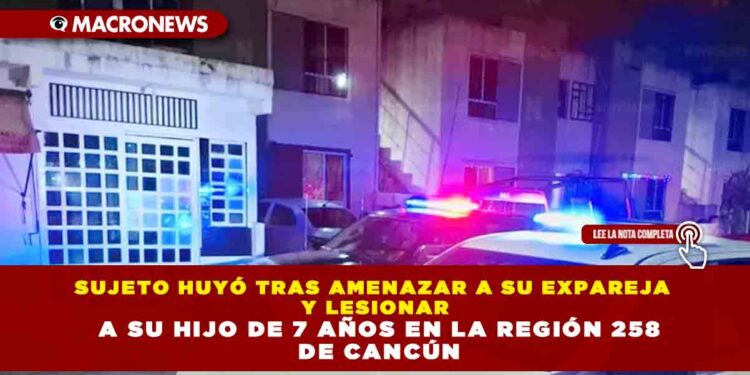 SUJETO HUYÓ TRAS AMENAZAR A SU EXPAREJA Y LESIONAR A SU HIJO DE 7 AÑOS EN LA REGIÓN 258 DE CANCÚN