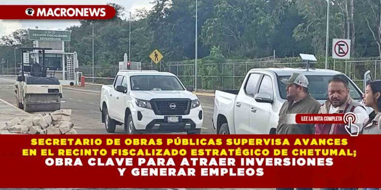 SECRETARIO DE OBRAS PÚBLICAS SUPERVISA AVANCES EN EL RECINTO FISCALIZADO ESTRATÉGICO DE CHETUMAL; OBRA CLAVE PARA ATRAER INVERSIONES Y GENERAR EMPLEOS