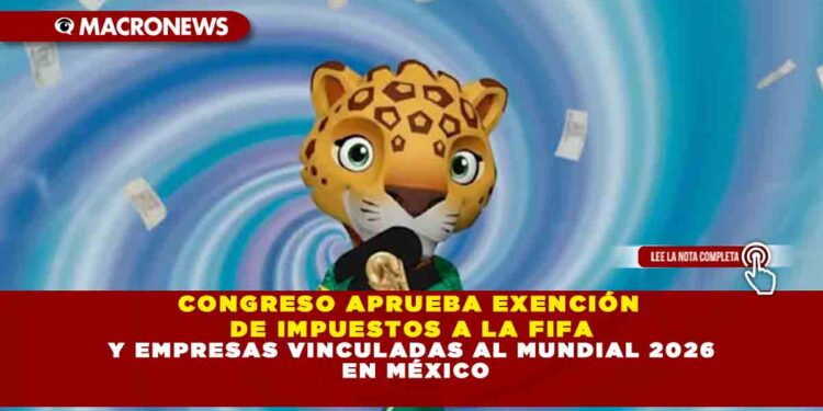 CONGRESO APRUEBA EXENCIÓN DE IMPUESTOS A LA FIFA Y EMPRESAS VINCULADAS AL MUNDIAL 2026 EN MÉXICO