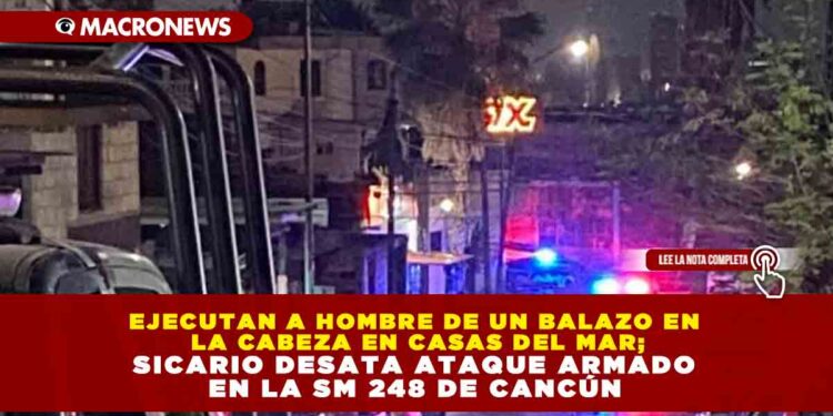 EJECUTAN A HOMBRE DE UN BALAZO EN LA CABEZA EN CASAS DEL MAR; SICARIO DESATA ATAQUE ARMADO EN LA SM 248 DE CANCÚN