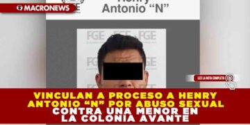 VINCULAN A PROCESO A HENRY ANTONIO “N” POR ABUSO SEXUAL CONTRA UNA MENOR EN LA COLONIA AVANTE