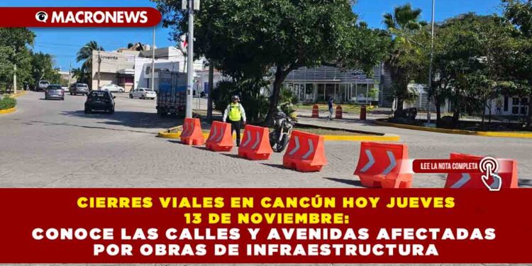 CIERRES VIALES EN CANCÚN HOY JUEVES 13 DE NOVIEMBRE: CONOCE LAS CALLES Y AVENIDAS AFECTADAS POR OBRAS DE INFRAESTRUCTURA