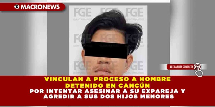 VINCULAN A PROCESO A HOMBRE DETENIDO EN CANCÚN POR INTENTAR ASESINAR A SU EXPAREJA Y AGREDIR A SUS DOS HIJOS MENORES