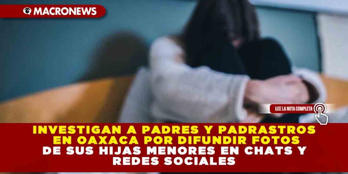 INVESTIGAN A PADRES Y PADRASTROS EN OAXACA POR DIFUNDIR FOTOS DE SUS HIJAS MENORES EN CHATS Y REDES SOCIALES