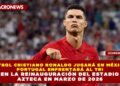FUTBOL CRISTIANO RONALDO JUGARÁ EN MÉXICO: PORTUGAL ENFRENTARÁ AL TRI EN LA REINAUGURACIÓN DEL ESTADIO AZTECA EN MARZO DE 2026