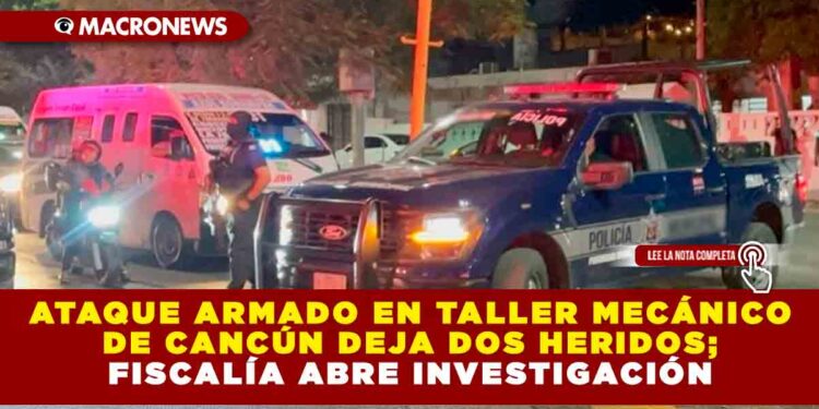 ATAQUE ARMADO EN TALLER MECÁNICO DE CANCÚN DEJA DOS HERIDOS; FISCALÍA ABRE INVESTIGACIÓN