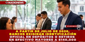 A PARTIR DE JULIO DE 2026, BANCOS EXIGIRÁN IDENTIFICACIÓN OFICIAL EN DEPÓSITOS O RETIROS EN EFECTIVO MAYORES A $140,000