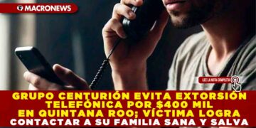 GRUPO CENTURIÓN EVITA EXTORSIÓN TELEFÓNICA POR $400 MIL EN QUINTANA ROO; VÍCTIMA LOGRA CONTACTAR A SU FAMILIA SANA Y SALVA