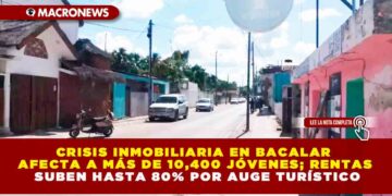 CRISIS INMOBILIARIA EN BACALAR AFECTA A MÁS DE 10,400 JÓVENES; RENTAS SUBEN HASTA 80% POR AUGE TURÍSTICO