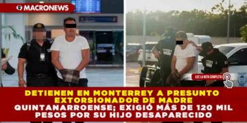 DETIENEN EN MONTERREY A PRESUNTO EXTORSIONADOR DE MADRE QUINTANARROENSE; EXIGIÓ MÁS DE 120 MIL PESOS POR SU HIJO DESAPARECIDO