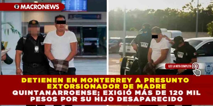 DETIENEN EN MONTERREY A PRESUNTO EXTORSIONADOR DE MADRE QUINTANARROENSE; EXIGIÓ MÁS DE 120 MIL PESOS POR SU HIJO DESAPARECIDO