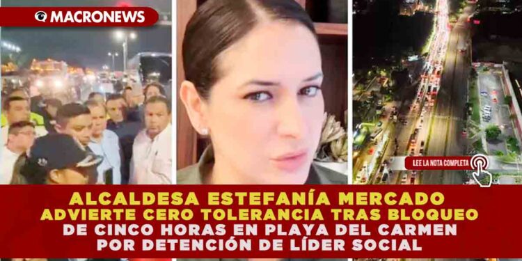 ALCALDESA ESTEFANÍA MERCADO ADVIERTE CERO TOLERANCIA TRAS BLOQUEO DE CINCO HORAS EN PLAYA DEL CARMEN POR DETENCIÓN DE LÍDER SOCIAL
