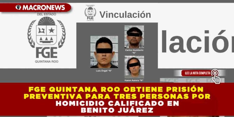 FGE QUINTANA ROO OBTIENE PRISIÓN PREVENTIVA PARA TRES PERSONAS POR HOMICIDIO CALIFICADO EN BENITO JUÁREZ