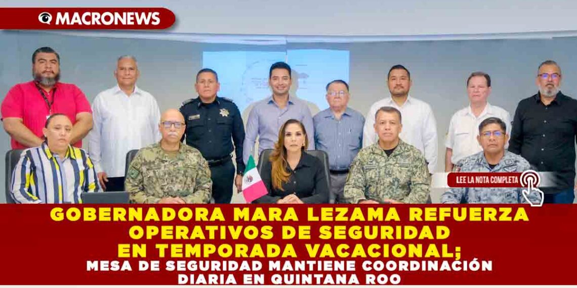 GOBERNADORA MARA LEZAMA REFUERZA OPERATIVOS DE SEGURIDAD EN TEMPORADA VACACIONAL; MESA DE SEGURIDAD MANTIENE COORDINACIÓN DIARIA EN QUINTANA ROO