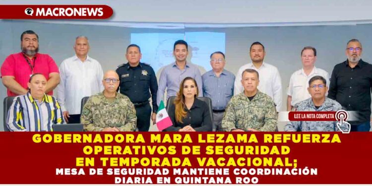GOBERNADORA MARA LEZAMA REFUERZA OPERATIVOS DE SEGURIDAD EN TEMPORADA VACACIONAL; MESA DE SEGURIDAD MANTIENE COORDINACIÓN DIARIA EN QUINTANA ROO