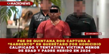 FGE DE QUINTANA ROO CAPTURA A “SARGENTO” EN QUERÉTARO POR HOMICIDIO CALIFICADO Y TENTATIVA: VÍCTIMA MENOR DE EDAD Y PADRE HERIDO EN 2024