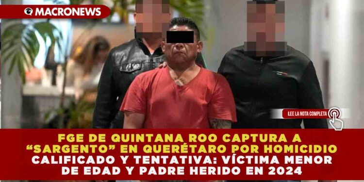 FGE DE QUINTANA ROO CAPTURA A “SARGENTO” EN QUERÉTARO POR HOMICIDIO CALIFICADO Y TENTATIVA: VÍCTIMA MENOR DE EDAD Y PADRE HERIDO EN 2024