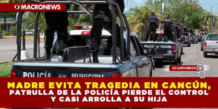 MADRE EVITA TRAGEDIA EN CANCÚN, PATRULLA DE LA POLICÍA PIERDE EL CONTROL Y CASI ARROLLA A SU HIJA