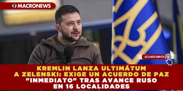 KREMLIN LANZA ULTIMÁTUM A ZELENSKI: EXIGE UN ACUERDO DE PAZ «INMEDIATO» TRAS AVANCE RUSO EN 16 LOCALIDADES