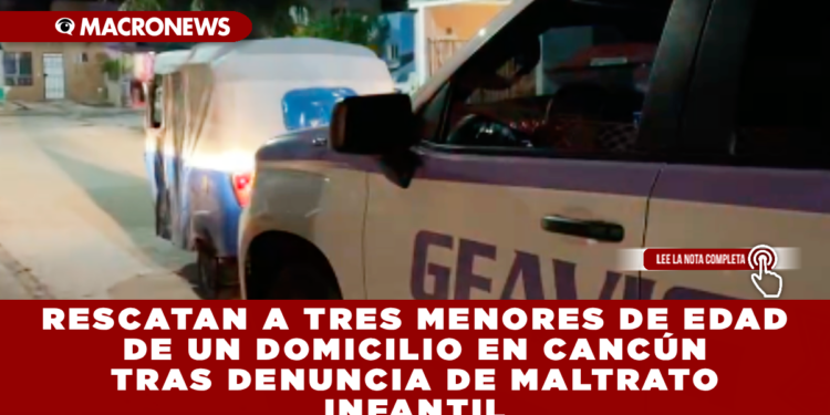 RESCATAN A TRES MENORES DE EDAD DE UN DOMICILIO EN CANCÚN TRAS DENUNCIA DE MALTRATO INFANTIL