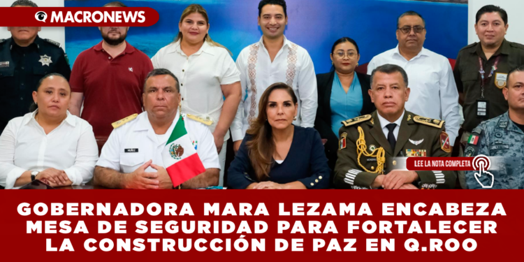 GOBERNADORA MARA LEZAMA ENCABEZA MESA DE SEGURIDAD PARA FORTALECER LA CONSTRUCCIÓN DE PAZ EN QUINTANA ROO