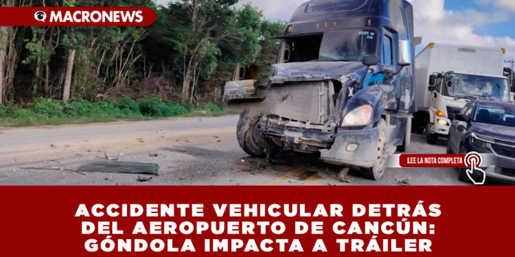 ACCIDENTE VEHICULAR DETRÁS DEL AEROPUERTO DE CANCÚN: GÓNDOLA IMPACTA A TRÁILER
