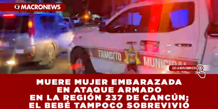 MUERE MUJER EMBARAZADA EN ATAQUE ARMADO EN LA REGIÓN 237 DE CANCÚN; EL BEBÉ TAMPOCO SOBREVIVIÓ
