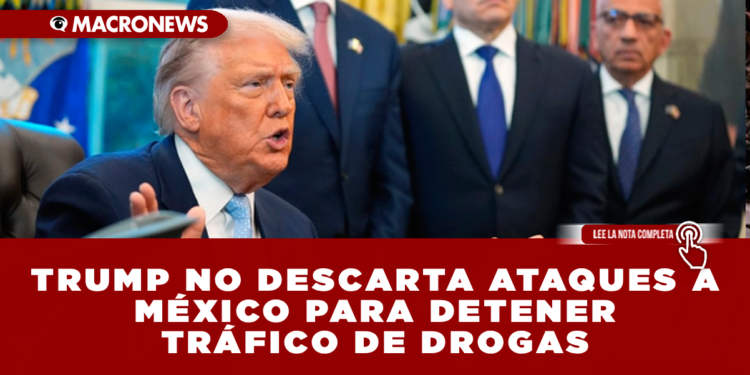 TRUMP NO DESCARTA ATAQUES A MÉXICO PARA DETENER TRÁFICO DE DROGAS