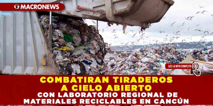 COMBATIRAN TIRADEROS A CIELO ABIERTO CON LABORATORIO REGIONAL DE MATERIALES RECICLABLES EN CANCÚN