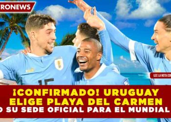 ¡CONFIRMADO! URUGUAY ELIGE PLAYA DEL CARMEN COMO SU SEDE OFICIAL PARA EL MUNDIAL 2026