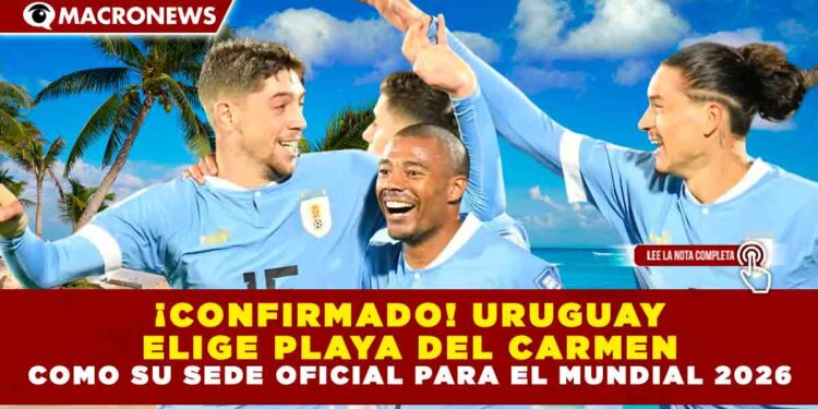 ¡CONFIRMADO! URUGUAY ELIGE PLAYA DEL CARMEN COMO SU SEDE OFICIAL PARA EL MUNDIAL 2026