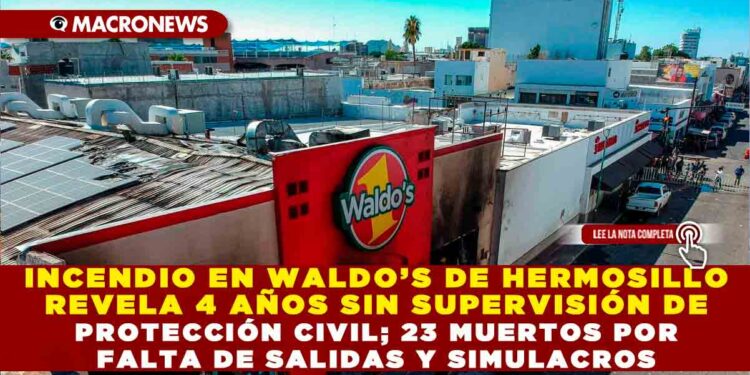 INCENDIO EN WALDO’S DE HERMOSILLO REVELA 4 AÑOS SIN SUPERVISIÓN DE PROTECCIÓN CIVIL; 23 MUERTOS POR FALTA DE SALIDAS Y SIMULACROS