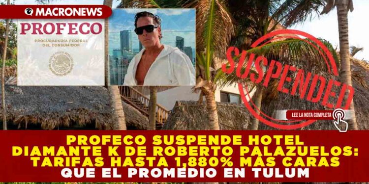 PROFECO SUSPENDE HOTEL DIAMANTE K DE ROBERTO PALAZUELOS: TARIFAS HASTA 1,880% MÁS CARAS QUE EL PROMEDIO EN TULUM