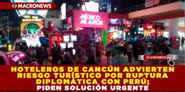 HOTELEROS DE CANCÚN ADVIERTEN RIESGO TURÍSTICO POR RUPTURA DIPLOMÁTICA CON PERÚ; PIDEN SOLUCIÓN URGENTE