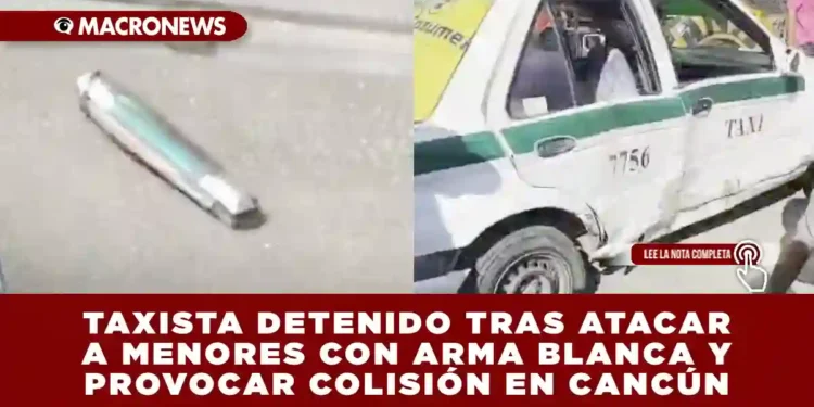TAXISTA DETENIDO TRAS ATACAR A MENORES CON ARMA BLANCA Y PROVOCAR MÚLTIPLE COLISIÓN EN CANCÚN
