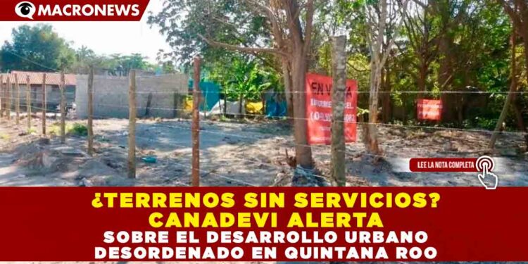 ¿TERRENOS SIN SERVICIOS? CANADEVI ALERTA SOBRE EL DESARROLLO URBANO DESORDENADO EN QUINTANA ROO