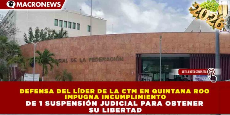 DEFENSA DEL LÍDER DE LA CTM EN QUINTANA ROO IMPUGNA INCUMPLIMIENTO DE 1 SUSPENSIÓN JUDICIAL PARA OBTENER SU LIBERTAD
