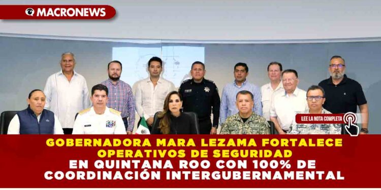 GOBERNADORA MARA LEZAMA FORTALECE OPERATIVOS DE SEGURIDAD EN QUINTANA ROO CON 100% DE COORDINACIÓN INTERGUBERNAMENTAL