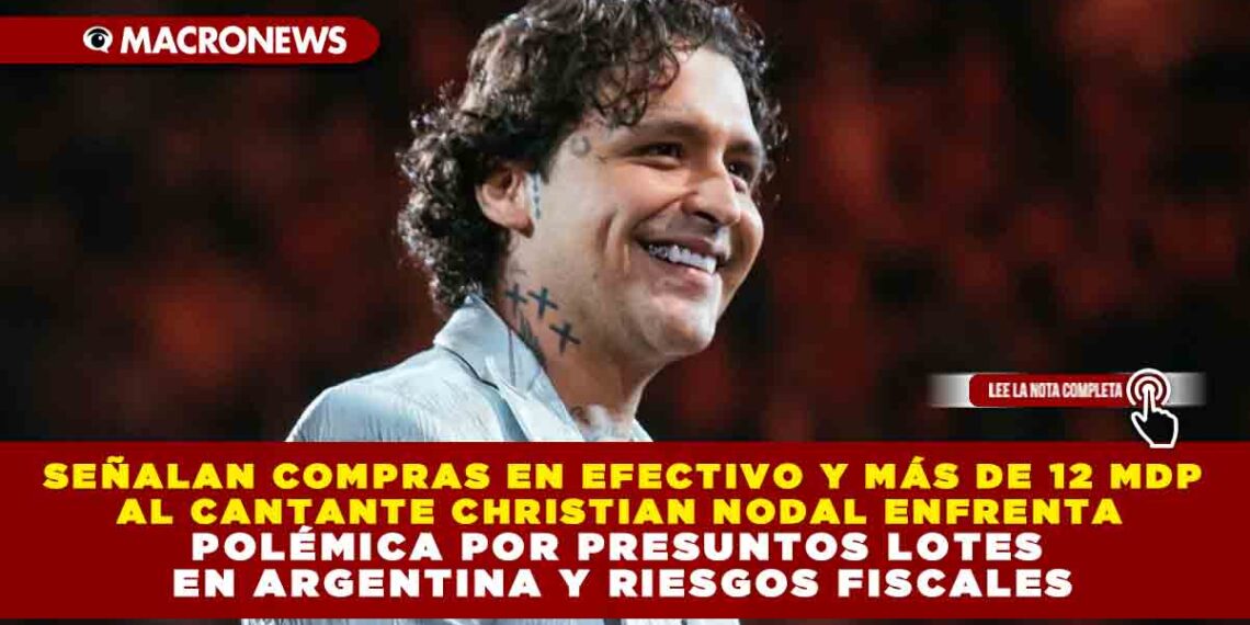 SEÑALAN COMPRAS EN EFECTIVO Y MÁS DE 12 MDP AL CANTANTE CHRISTIAN NODAL ENFRENTA POLÉMICA POR PRESUNTOS LOTES EN ARGENTINA Y RIESGOS FISCALES