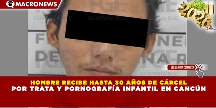 HOMBRE RECIBE HASTA 30 AÑOS DE CÁRCEL POR TRATA Y PORNOGRAFÍA INFANTIL EN CANCÚN